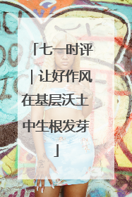 七一时评｜让好作风在基层沃土中生根发芽