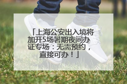 上海公安出入境将加开5场暑期夜间办证专场：无需预约，直接可办！