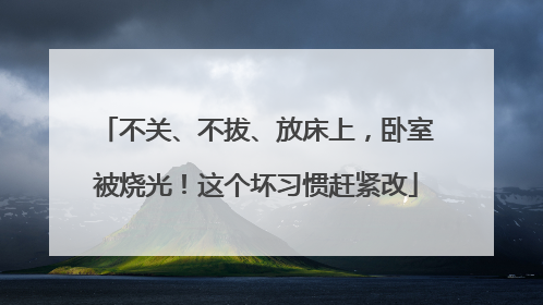 不关、不拔、放床上，卧室被烧光！这个坏习惯赶紧改