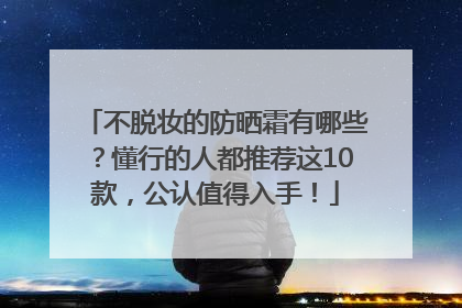 不脱妆的防晒霜有哪些？懂行的人都推荐这10款，公认值得入手！