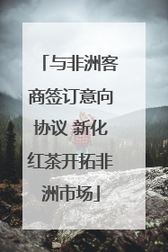 与非洲客商签订意向协议 新化红茶开拓非洲市场