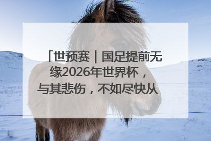 世预赛｜国足提前无缘2026年世界杯，与其悲伤，不如尽快从选帅开始重建