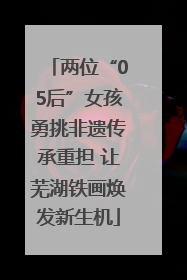 两位“05后”女孩勇挑非遗传承重担 让芜湖铁画焕发新生机