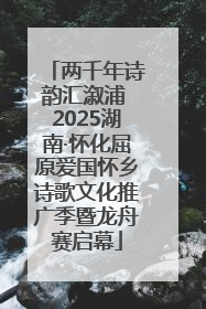 两千年诗韵汇溆浦 2025湖南·怀化屈原爱国怀乡诗歌文化推广季暨龙舟赛启幕