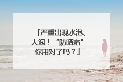 严重出现水泡、大泡!“防晒霜”你用对了吗?