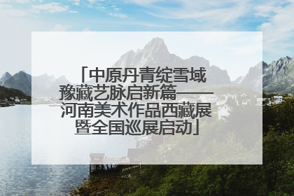 中原丹青绽雪域 豫藏艺脉启新篇——河南美术作品西藏展暨全国巡展启动