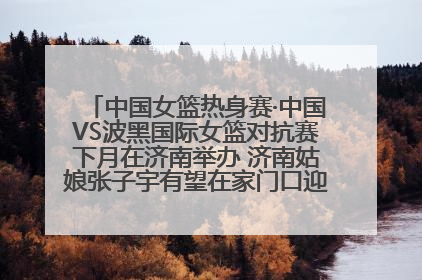 中国女篮热身赛·中国VS波黑国际女篮对抗赛下月在济南举办 济南姑娘张子宇有望在家门口迎来国家队首秀