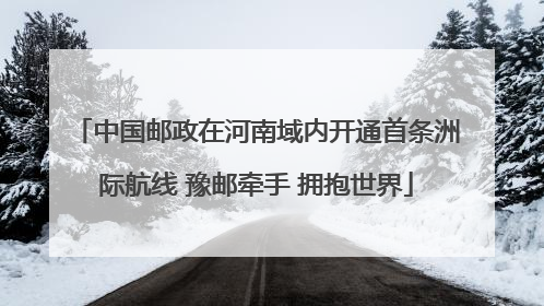 中国邮政在河南域内开通首条洲际航线 豫邮牵手 拥抱世界