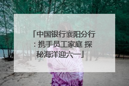 中国银行襄阳分行：携手员工家庭 探秘海洋迎六一