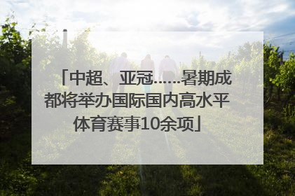 中超、亚冠……暑期成都将举办国际国内高水平体育赛事10余项