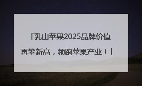 乳山苹果2025品牌价值再攀新高，领跑苹果产业！