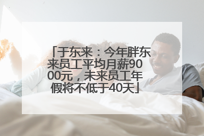 于东来：今年胖东来员工平均月薪9000元，未来员工年假将不低于40天