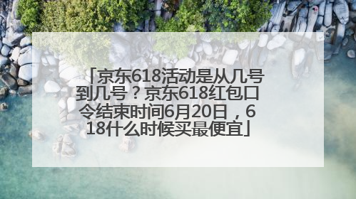 京东618活动是从几号到几号?京东618红包口令结束时间6月20日,618什么时候买最便宜