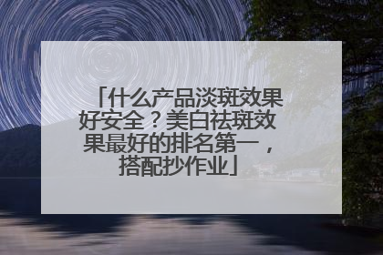 什么产品淡斑效果好安全？美白祛斑效果最好的排名第一，搭配抄作业
