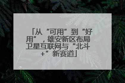 从“可用”到“好用”，雄安新区布局卫星互联网与“北斗+”新赛道