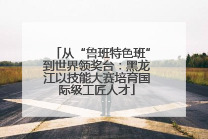 从“鲁班特色班”到世界领奖台：黑龙江以技能大赛培育国际级工匠人才