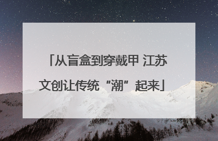 从盲盒到穿戴甲 江苏文创让传统“潮”起来
