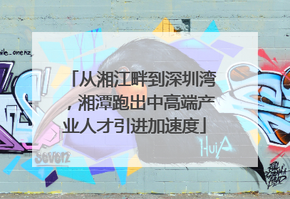 从湘江畔到深圳湾，湘潭跑出中高端产业人才引进加速度