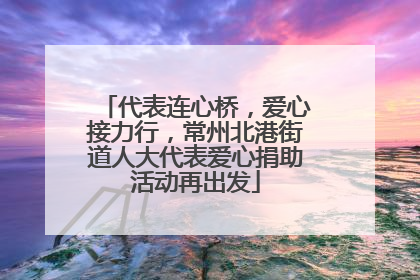 代表连心桥，爱心接力行，常州北港街道人大代表爱心捐助活动再出发
