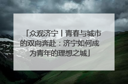 众观济宁丨青春与城市的双向奔赴：济宁如何成为青年的理想之城