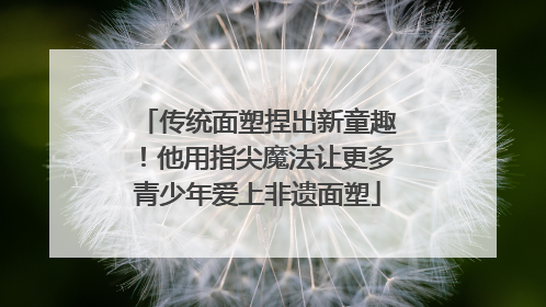 传统面塑捏出新童趣！他用指尖魔法让更多青少年爱上非遗面塑