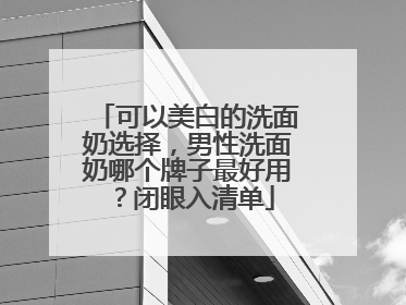 可以美白的洗面奶选择，男性洗面奶哪个牌子最好用？闭眼入清单