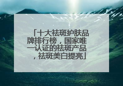 十大祛斑护肤品牌排行榜，国家唯一认证的祛斑产品，祛斑美白提亮