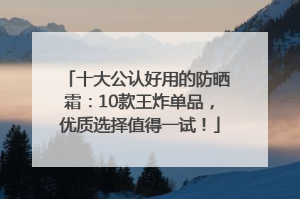 十大公认好用的防晒霜：10款王炸单品，优质选择值得一试！