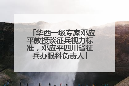 华西一级专家邓应平教授谈征兵视力标准，邓应平四川省征兵办眼科负责人