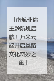 南航非遗主题航班启航！万米云端开启丝路文化奇妙之旅