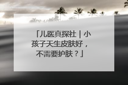 儿医真探社｜小孩子天生皮肤好，不需要护肤？