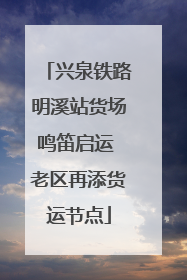 兴泉铁路明溪站货场鸣笛启运 老区再添货运节点
