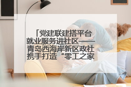 党建联建搭平台 就业服务进社区——青岛西海岸新区政社携手打造“零工之家”就业服务新阵地