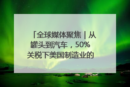 全球媒体聚焦｜从罐头到汽车，50%关税下美国制造业的“生死劫”