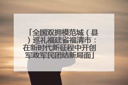 全国双拥模范城（县）巡礼福建省福清市：在新时代新征程中开创军政军民团结新局面