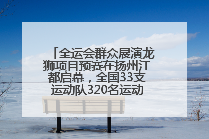 全运会群众展演龙狮项目预赛在扬州江都启幕，全国33支运动队320名运动员“龙争狮斗”