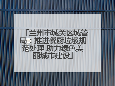 兰州市城关区城管局：推进餐厨垃圾规范处理 助力绿色美丽城市建设