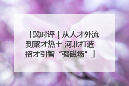 冀时评｜从人才外流到聚才热土 河北打造招才引智“强磁场”