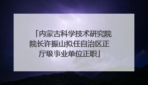 内蒙古科学技术研究院院长许振山拟任自治区正厅级事业单位正职