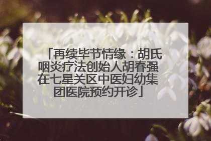 再续毕节情缘：胡氏咽炎疗法创始人胡春强在七星关区中医妇幼集团医院预约开诊