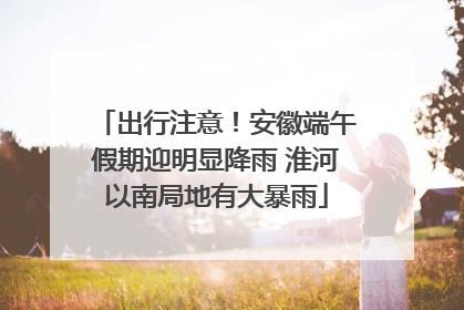 出行注意！安徽端午假期迎明显降雨 淮河以南局地有大暴雨