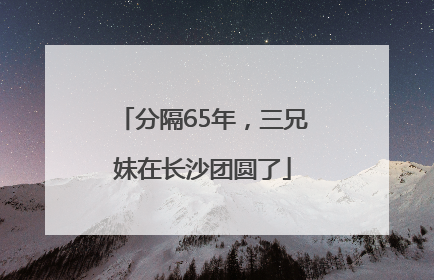 分隔65年，三兄妹在长沙团圆了