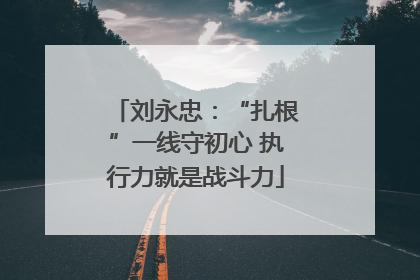 刘永忠：“扎根”一线守初心 执行力就是战斗力