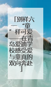 别样六一 “童”样可爱——在青岛爱迪学校感受爱与童真的双向奔赴
