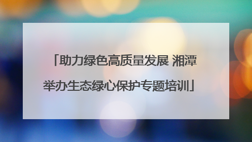 助力绿色高质量发展 湘潭举办生态绿心保护专题培训