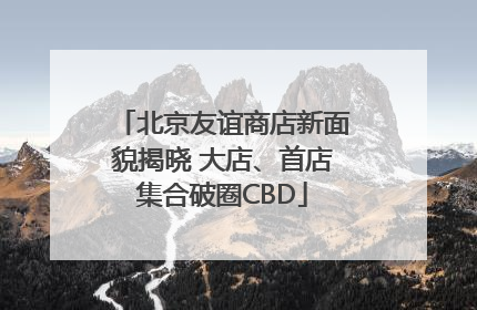 北京友谊商店新面貌揭晓 大店、首店集合破圈CBD