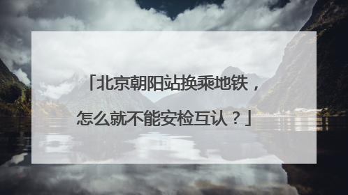 北京朝阳站换乘地铁，怎么就不能安检互认？