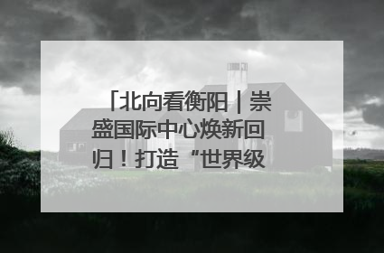 北向看衡阳｜崇盛国际中心焕新回归！打造“世界级美食主题公园”