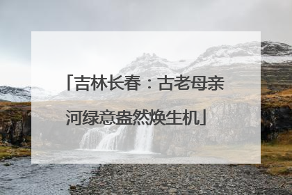 吉林长春：古老母亲河绿意盎然焕生机