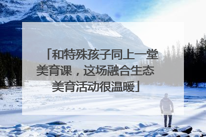 和特殊孩子同上一堂美育课，这场融合生态美育活动很温暖